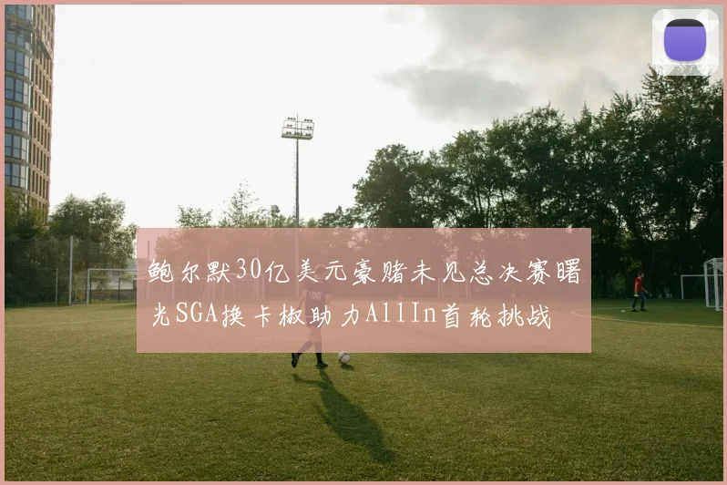 鲍尔默30亿美元豪赌未见总决赛曙光SGA换卡椒助力AllIn首轮挑战