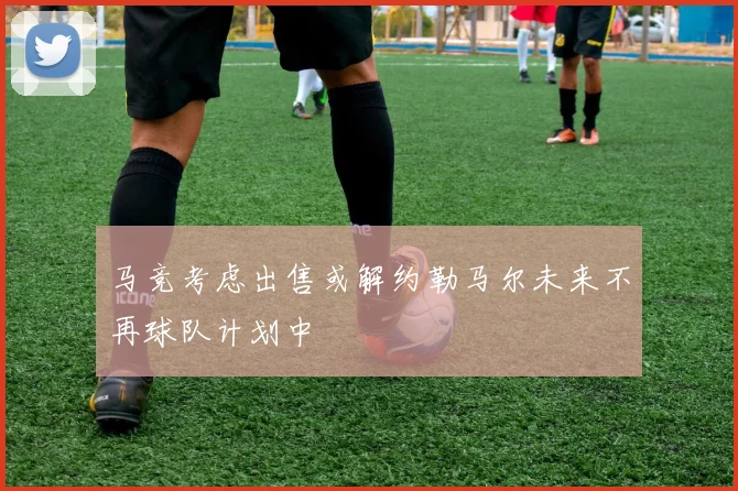 马竞考虑出售或解约勒马尔未来不再球队计划中