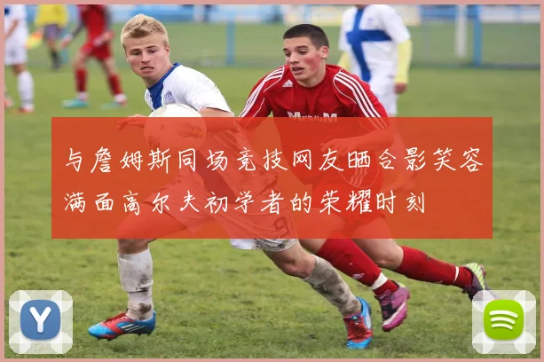 与詹姆斯同场竞技网友晒合影笑容满面高尔夫初学者的荣耀时刻
