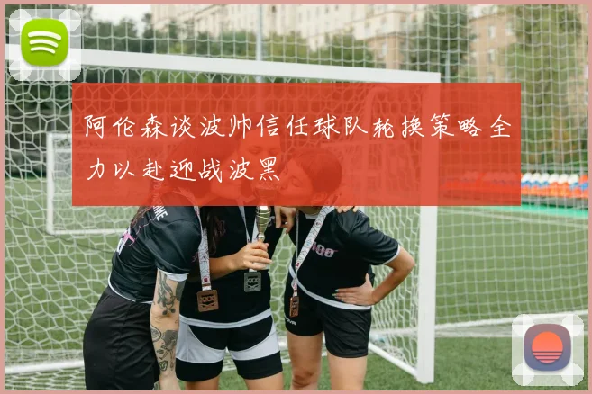 阿伦森谈波帅信任球队轮换策略全力以赴迎战波黑