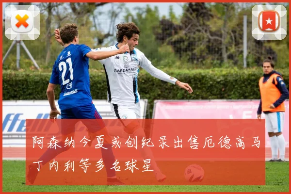 阿森纳今夏或创纪录出售厄德高马丁内利等多名球星