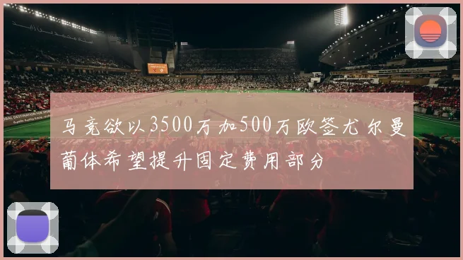 马竞欲以3500万加500万欧签尤尔曼葡体希望提升固定费用部分