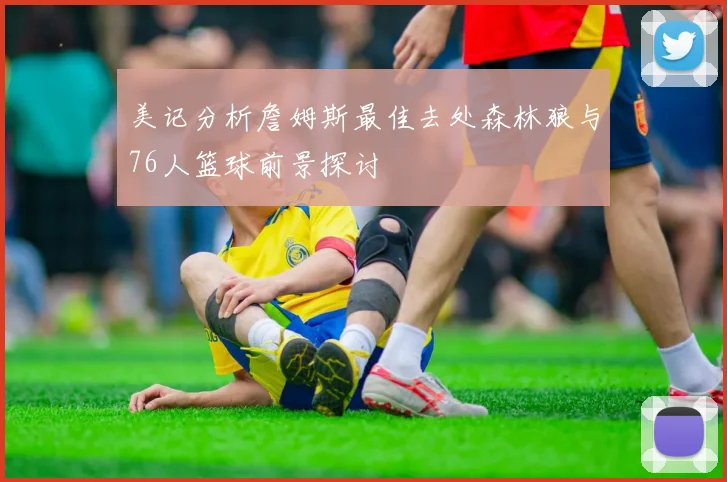 美记分析詹姆斯最佳去处森林狼与76人篮球前景探讨