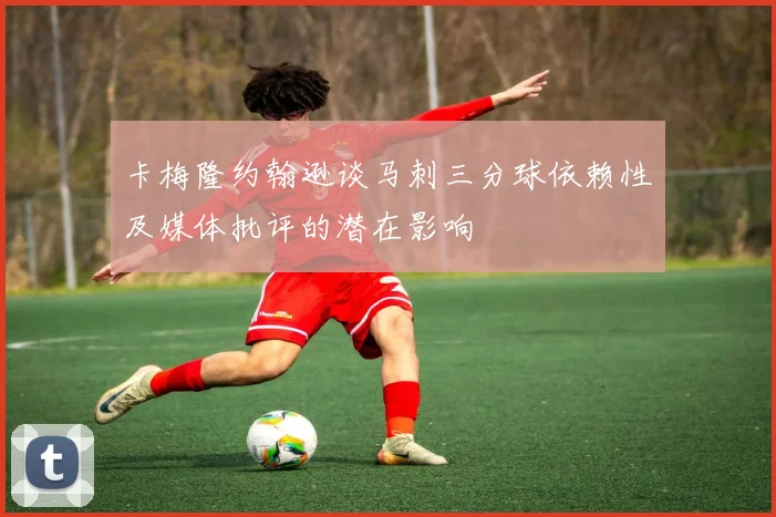 卡梅隆约翰逊谈马刺三分球依赖性及媒体批评的潜在影响