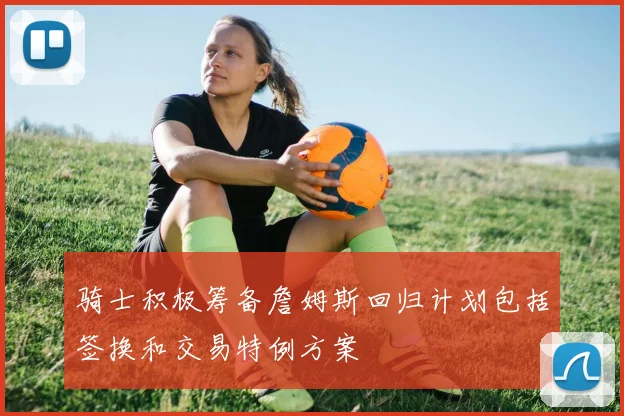 骑士积极筹备詹姆斯回归计划包括签换和交易特例方案
