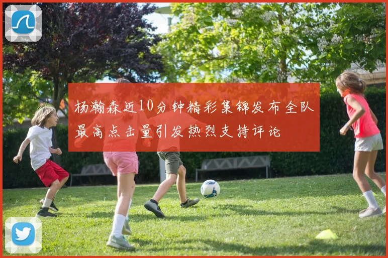 杨瀚森近10分钟精彩集锦发布全队最高点击量引发热烈支持评论